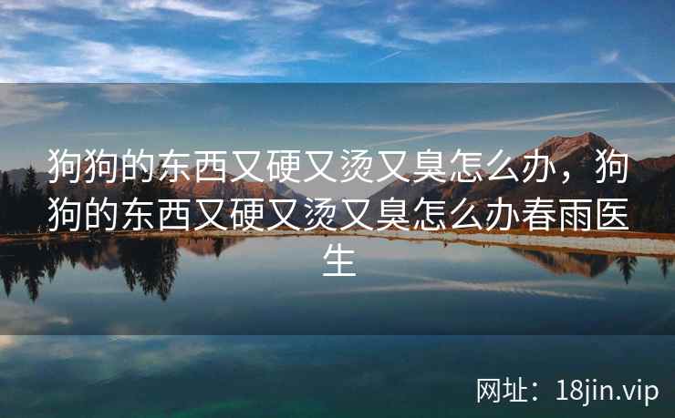 狗狗的东西又硬又烫又臭怎么办,狗狗的东西又硬又烫又臭怎么办春雨医生 狗狗的东西又硬又烫又臭怎么办,狗狗的东西又硬又烫又臭怎么办春雨医生