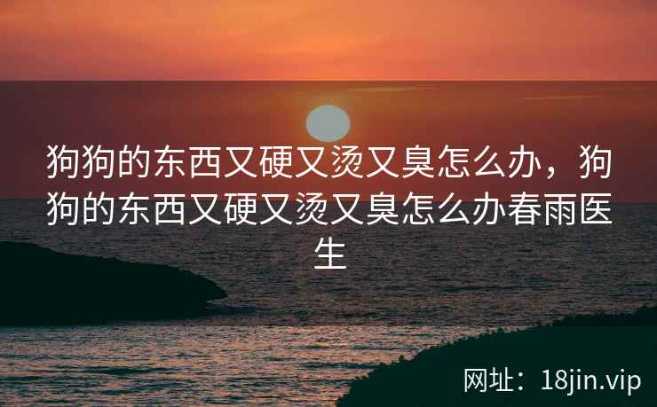 狗狗的东西又硬又烫又臭怎么办,狗狗的东西又硬又烫又臭怎么办春雨医生 狗狗的东西又硬又烫又臭怎么办,狗狗的东西又硬又烫又臭怎么办春雨医生