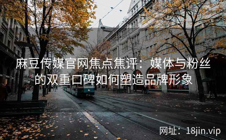 麻豆传媒官网焦点焦评:媒体与粉丝的双重口碑如何塑造品牌形象 麻豆传媒官网焦点焦评:媒体与粉丝的双重口碑如何塑造品牌形象