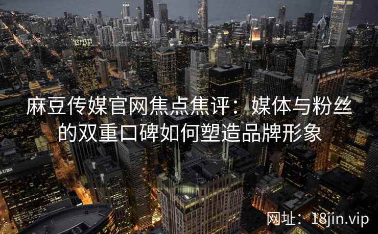 麻豆传媒官网焦点焦评:媒体与粉丝的双重口碑如何塑造品牌形象 麻豆传媒官网焦点焦评:媒体与粉丝的双重口碑如何塑造品牌形象