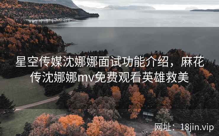 星空传媒沈娜娜面试功能介绍,麻花传沈娜娜mv免费观看英雄救美 星空传媒沈娜娜面试功能介绍,麻花传沈娜娜mv免费观看英雄救美