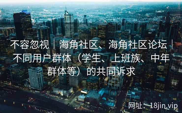 不容忽视|海角社区、海角社区论坛|不同用户群体(学生、上班族、中年群体等)的共同诉求 不容忽视|海角社区、海角社区论坛|不同用户群体(学生、上班族、中年群体等)的共同诉求