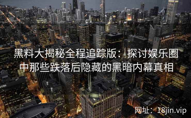 黑料大揭秘全程追踪版:探讨娱乐圈中那些跌落后隐藏的黑暗内幕真相 黑料大揭秘全程追踪版:探讨娱乐圈中那些跌落后隐藏的黑暗内幕真相