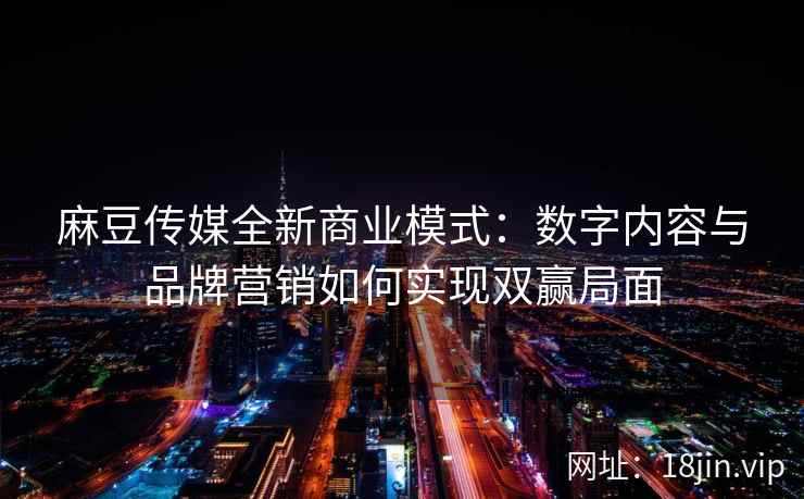 麻豆传媒全新商业模式:数字内容与品牌营销如何实现双赢局面 麻豆传媒全新商业模式:数字内容与品牌营销如何实现双赢局面