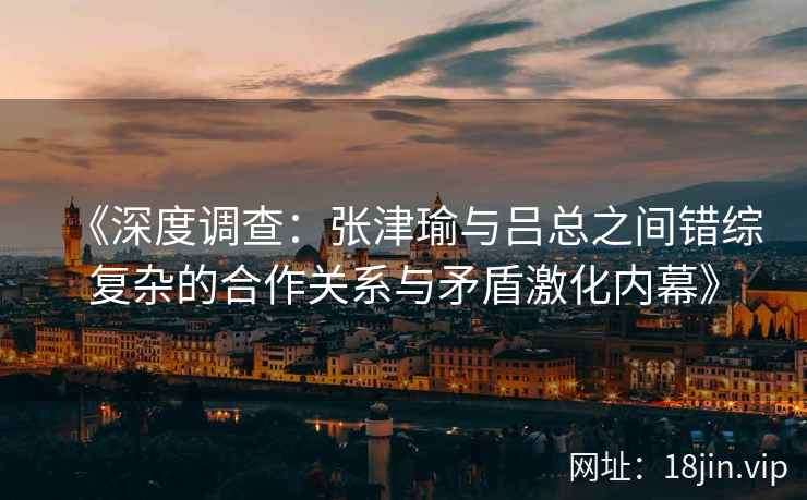 《深度调查:张津瑜与吕总之间错综复杂的合作关系与矛盾激化内幕》 《深度调查:张津瑜与吕总之间错综复杂的合作关系与矛盾激化内幕》