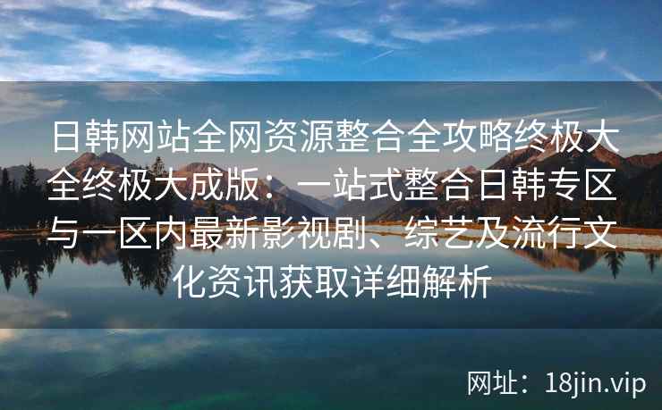 日韩网站全网资源整合全攻略终极大全终极大成版:一站式整合日韩专区与一区内最新影视剧、综艺及流行文化资讯获取详细解析 日韩网站全网资源整合全攻略终极大全终极大成版:一站式整合日韩专区与一区内最新影视剧、综艺及流行文化资讯获取详细解析