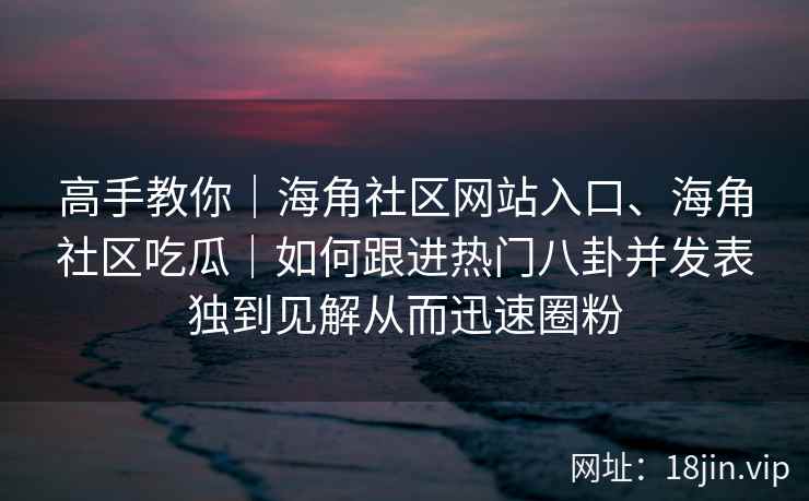 高手教你|海角社区网站入口、海角社区吃瓜|如何跟进热门八卦并发表独到见解从而迅速圈粉 高手教你|海角社区网站入口、海角社区吃瓜|如何跟进热门八卦并发表独到见解从而迅速圈粉