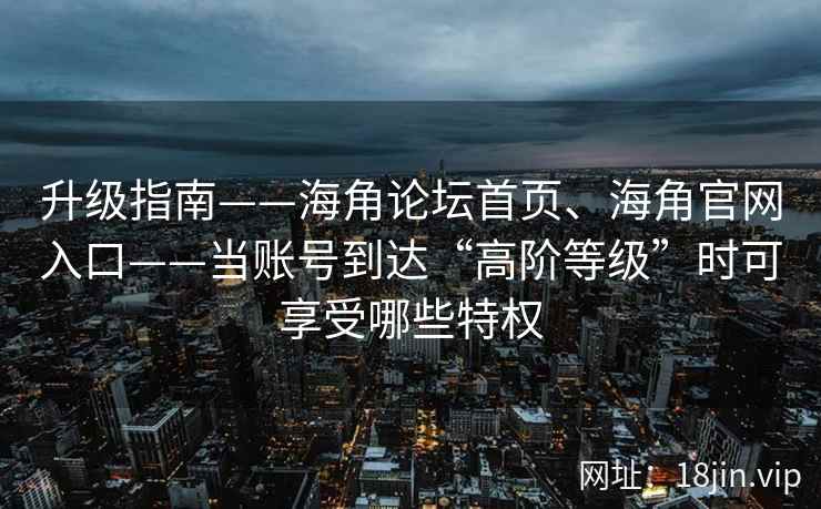 升级指南——海角论坛首页、海角官网入口——当账号到达“高阶等级”时可享受哪些特权 升级指南——海角论坛首页、海角官网入口——当账号到达“高阶等级”时可享受哪些特权