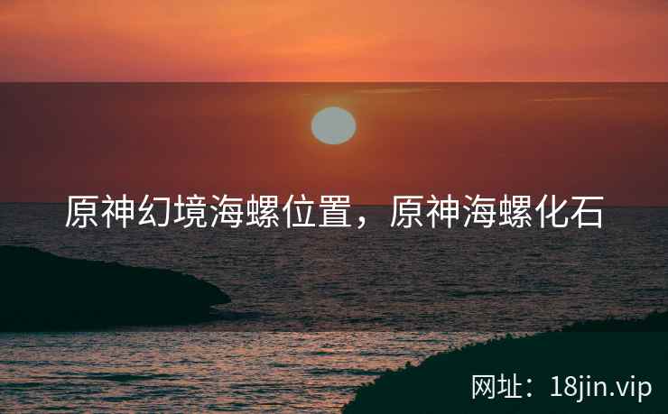 原神幻境海螺位置,原神海螺化石 原神幻境海螺位置,原神海螺化石