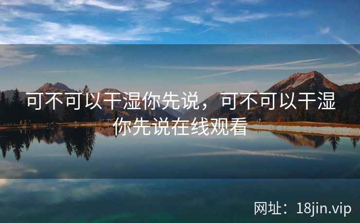 可不可以干湿你先说,可不可以干湿你先说在线观看 可不可以干湿你先说,可不可以干湿你先说在线观看