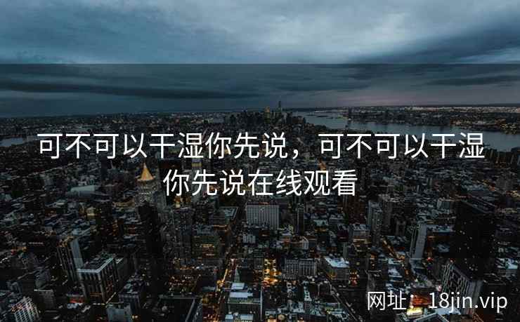 可不可以干湿你先说,可不可以干湿你先说在线观看 可不可以干湿你先说,可不可以干湿你先说在线观看