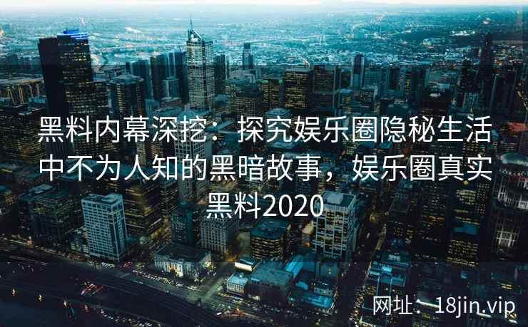 黑料内幕深挖:探究娱乐圈隐秘生活中不为人知的黑暗故事,娱乐圈真实黑料2020 黑料内幕深挖:探究娱乐圈隐秘生活中不为人知的黑暗故事,娱乐圈真实黑料2020