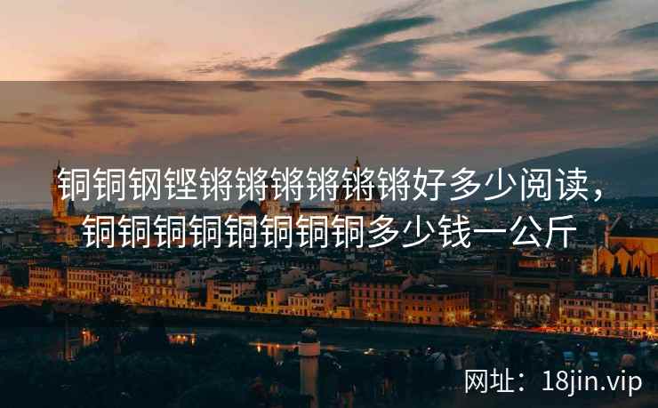 铜铜钢铿锵锵锵锵锵锵好多少阅读,铜铜铜铜铜铜铜铜多少钱一公斤 铜铜钢铿锵锵锵锵锵锵好多少阅读,铜铜铜铜铜铜铜铜多少钱一公斤