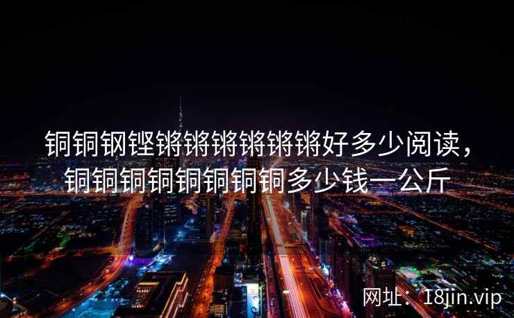 铜铜钢铿锵锵锵锵锵锵好多少阅读,铜铜铜铜铜铜铜铜多少钱一公斤 铜铜钢铿锵锵锵锵锵锵好多少阅读,铜铜铜铜铜铜铜铜多少钱一公斤