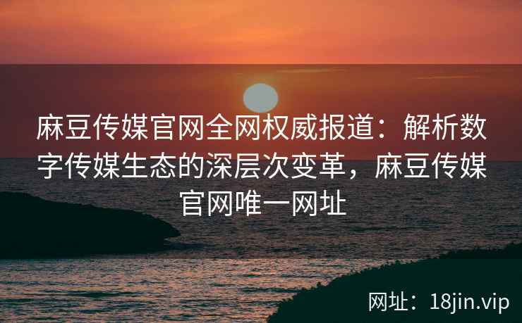 麻豆传媒官网全网权威报道:解析数字传媒生态的深层次变革,麻豆传媒官网唯一网址 麻豆传媒官网全网权威报道:解析数字传媒生态的深层次变革,麻豆传媒官网唯一网址