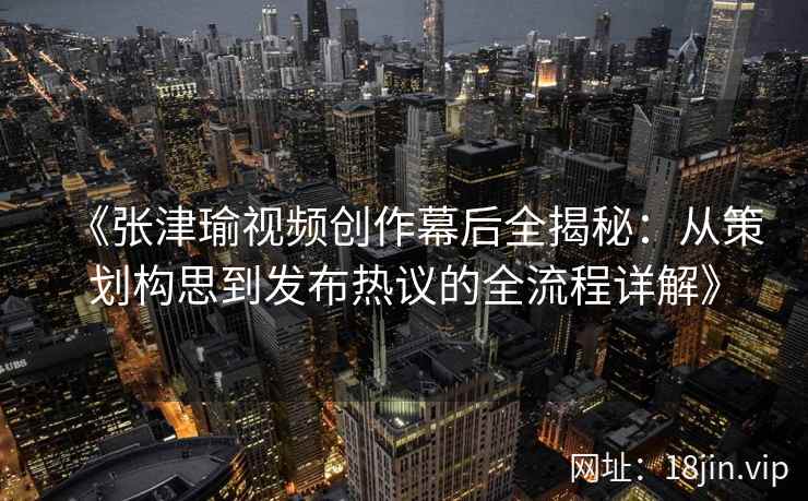 《张津瑜视频创作幕后全揭秘:从策划构思到发布热议的全流程详解》 《张津瑜视频创作幕后全揭秘:从策划构思到发布热议的全流程详解》